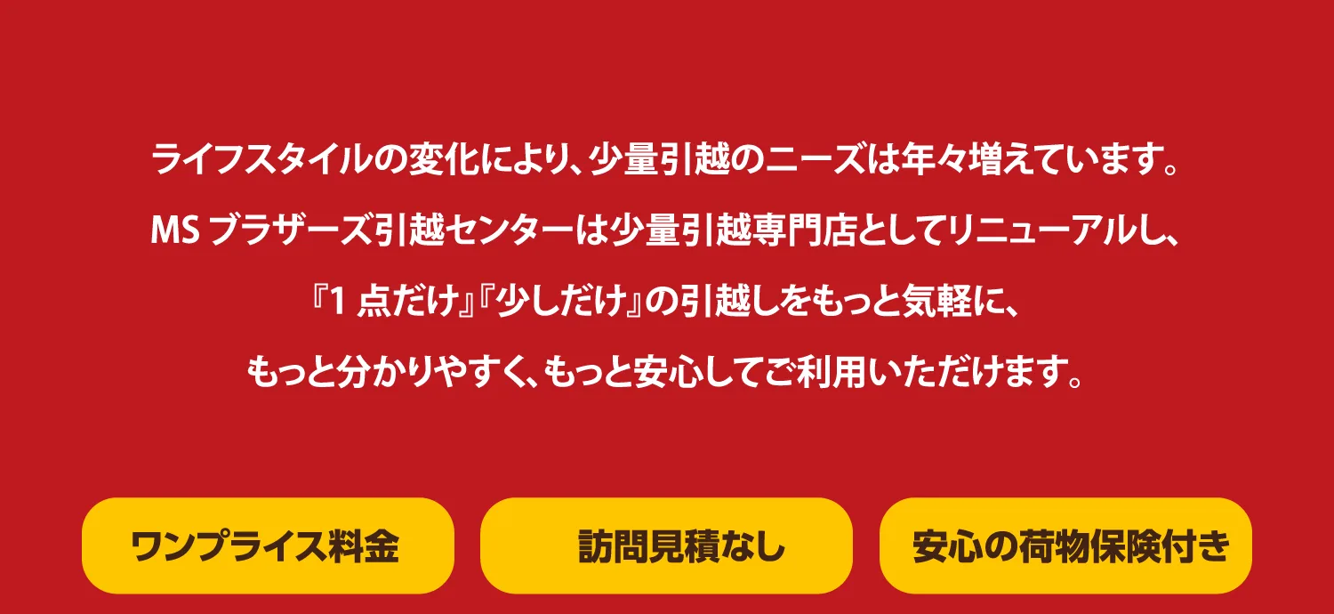 MSブラザーズ引越センターは少量引越し専門店として、1点だけ・少しだけの引越しをもっと気軽にご利用いただけます